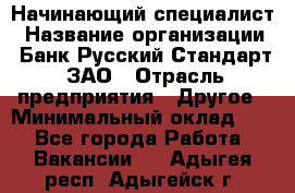 Начинающий специалист › Название организации ­ Банк Русский Стандарт, ЗАО › Отрасль предприятия ­ Другое › Минимальный оклад ­ 1 - Все города Работа » Вакансии   . Адыгея респ.,Адыгейск г.